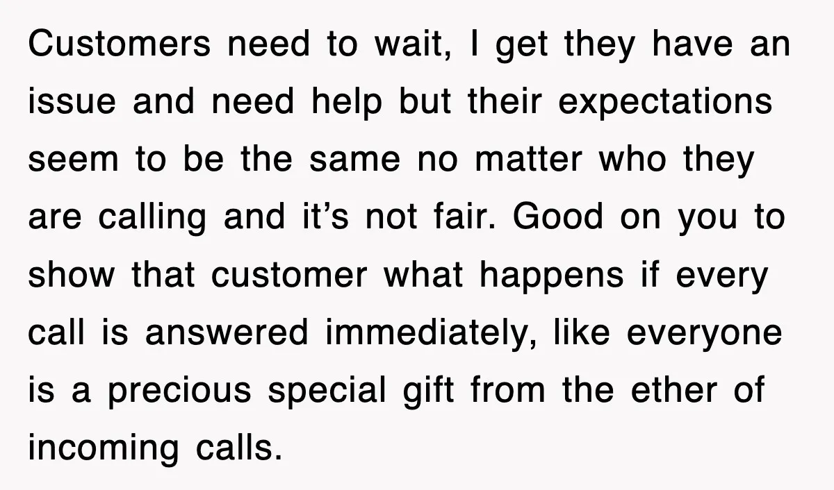 Customers need to wait, I get they have an issue and need help but their expectations seem to be the same no matter who they are calling and it’s not...