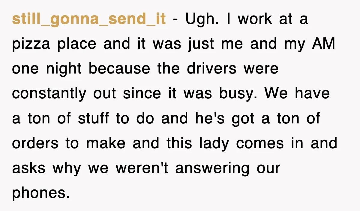 still_gonna_send_it − Ugh. I work at a pizza place and it was just me and my AM one night because the drivers were constantly out since it was busy. We...