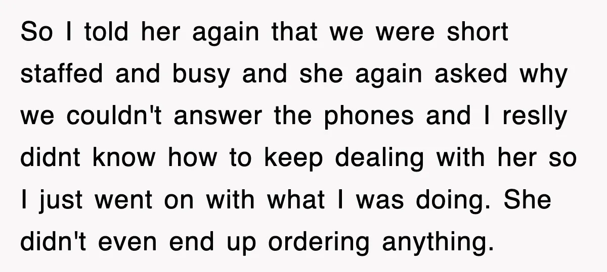 So I told her again that we were short staffed and busy and she again asked why we couldn't answer the phones and I reslly didnt know how to keep...