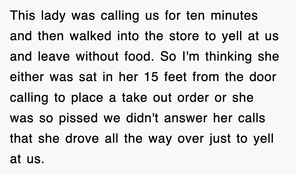 This lady was calling us for ten minutes and then walked into the store to yell at us and leave without food. So I'm thinking she either was sat in...