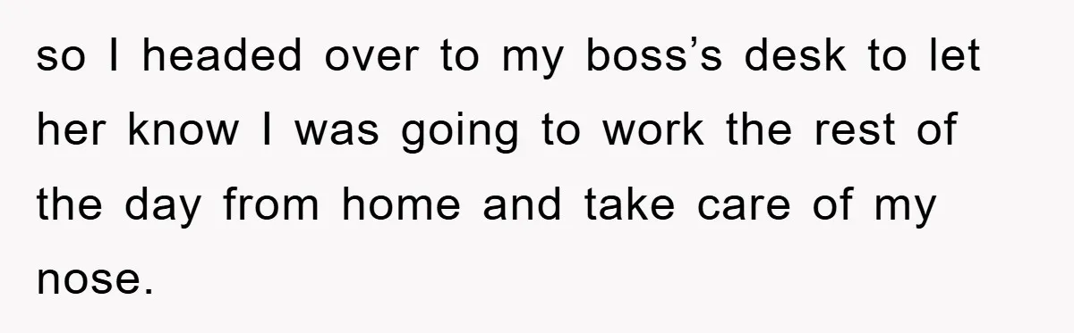 so I headed over to my boss’s desk to let her know I was going to work the rest of the day from home and take care of my nose.