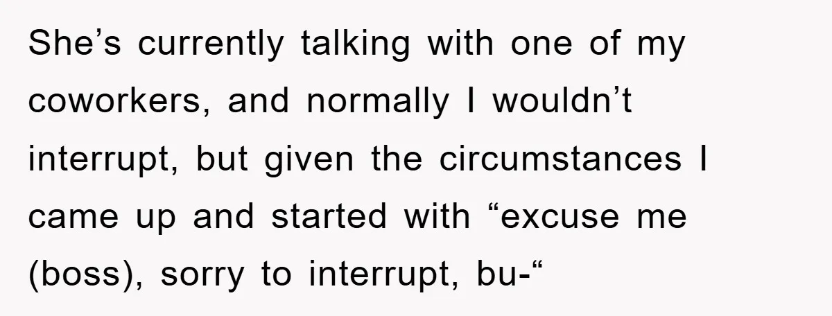 She’s currently talking with one of my coworkers, and normally I wouldn’t interrupt, but given the circumstances I came up and started with “excuse me (boss), sorry to interrupt, bu-“
