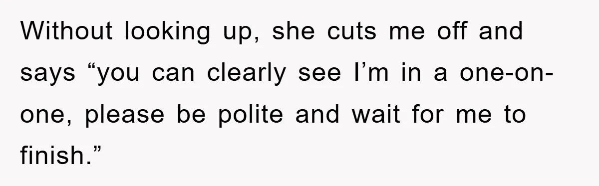 Without looking up, she cuts me off and says “you can clearly see I’m in a one-on-one, please be polite and wait for me to finish.”