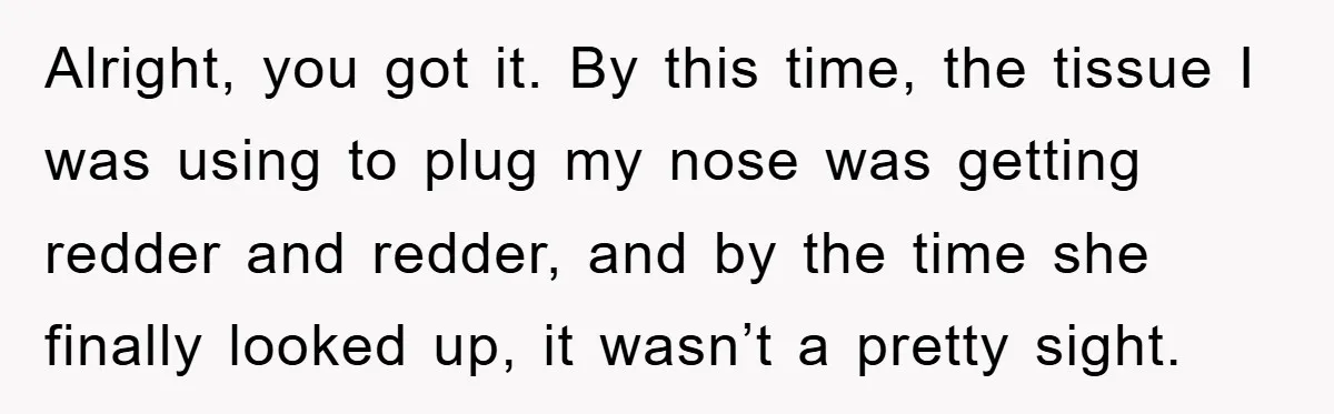 Alright, you got it. By this time, the tissue I was using to plug my nose was getting redder and redder, and by the time she finally looked up, it...