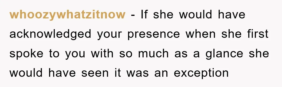 whoozywhatzitnow − If she would have acknowledged your presence when she first spoke to you with so much as a glance she would have seen it was an exception