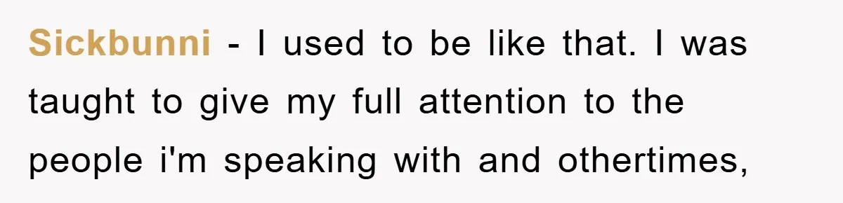 Sickbunni − I used to be like that. I was taught to give my full attention to the people i'm speaking with and othertimes,