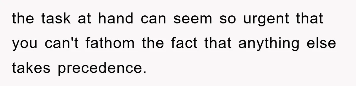 the task at hand can seem so urgent that you can't fathom the fact that anything else takes precedence.