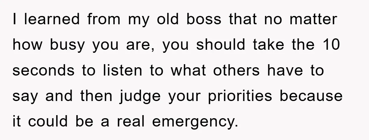 I learned from my old boss that no matter how busy you are, you should take the 10 seconds to listen to what others have to say and then judge...
