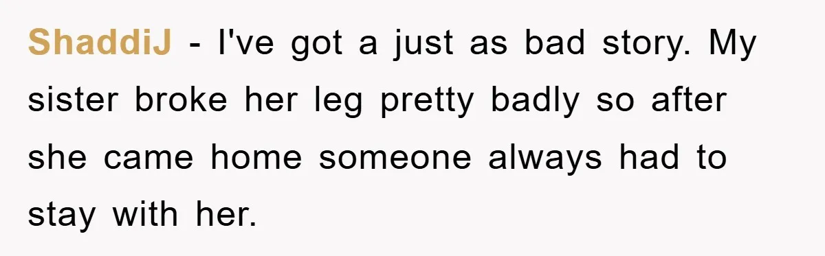 ShaddiJ − I've got a just as bad story. My sister broke her leg pretty badly so after she came home someone always had to stay with her.