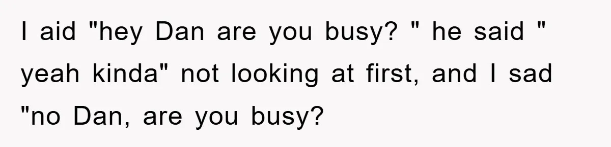 I aid "hey Dan are you busy? " he said " yeah kinda" not looking at first, and I sad "no Dan, are you busy?