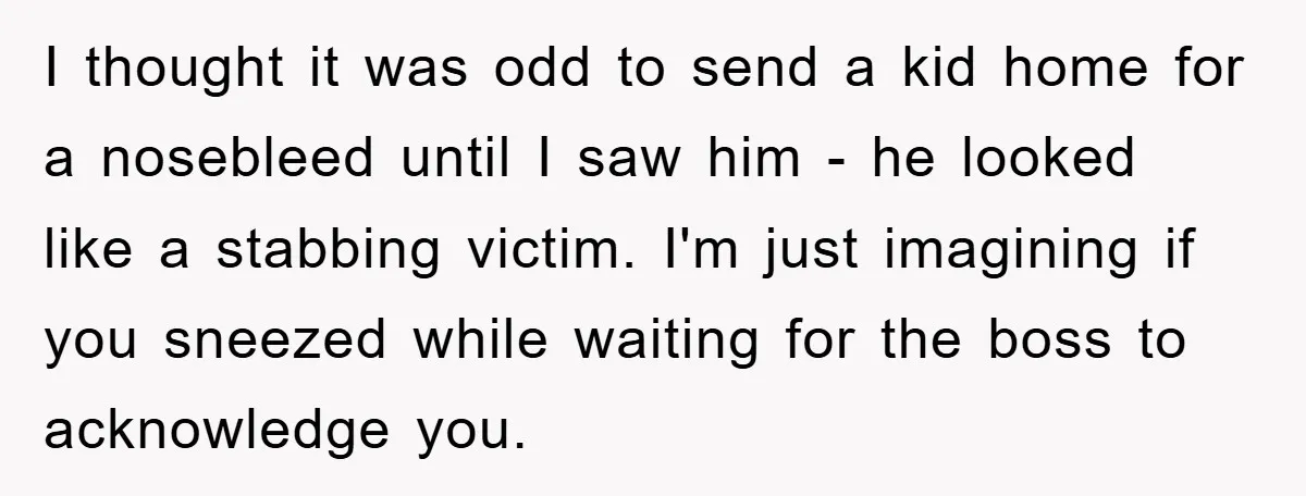 I thought it was odd to send a kid home for a nosebleed until I saw him - he looked like a stabbing victim. I'm just imagining if you sneezed...