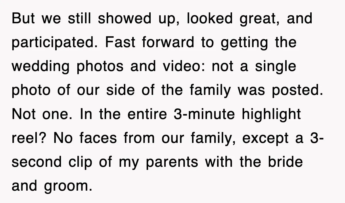 But we still showed up, looked great, and participated. Fast forward to getting the wedding photos and video: not a single photo of our side of the family was posted....