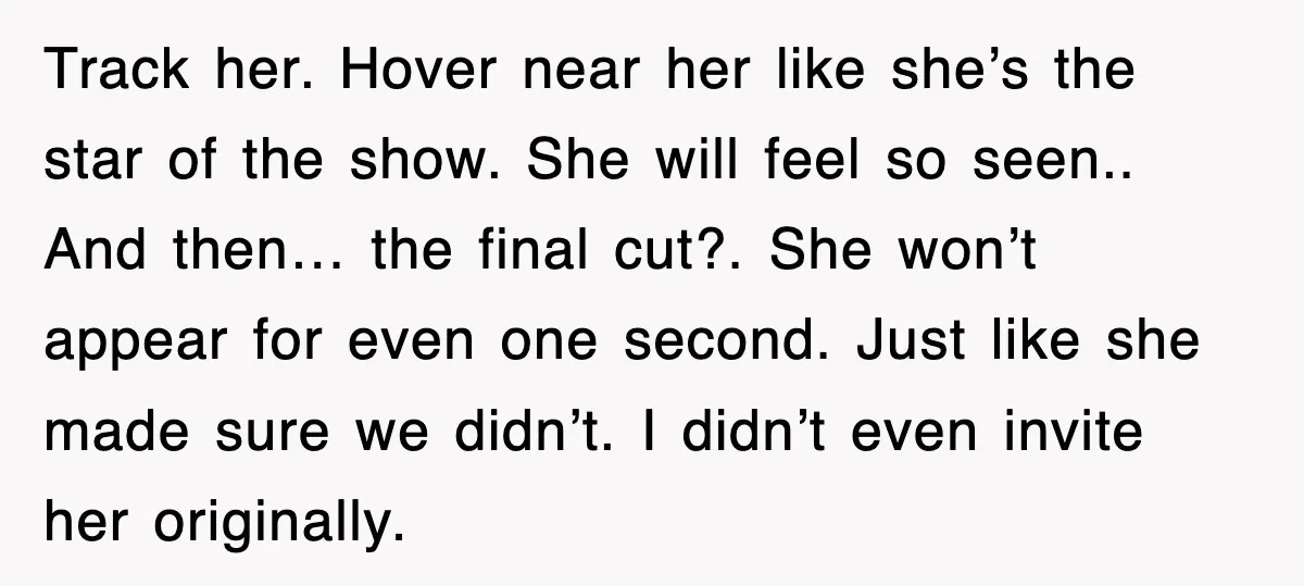 Track her. Hover near her like she’s the star of the show. She will feel so seen.. And then… the final cut?. She won’t appear for even one second. Just...