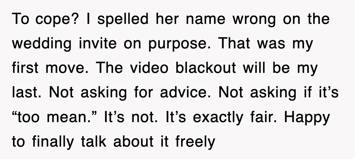 To cope? I spelled her name wrong on the wedding invite on purpose. That was my first move. The video blackout will be my last. Not asking for advice. Not...