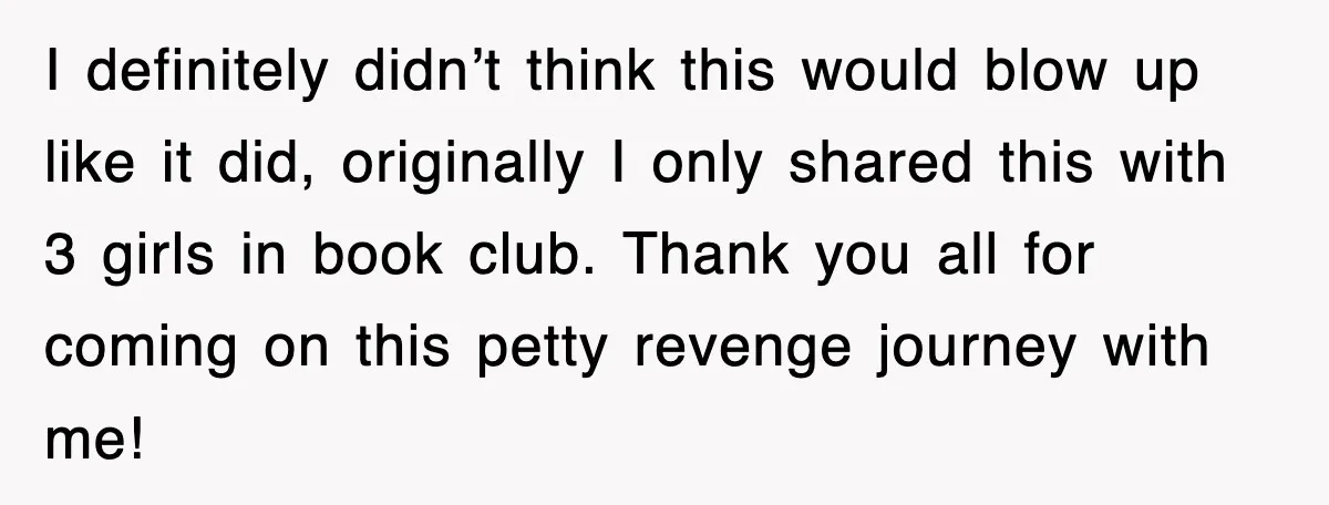 I definitely didn’t think this would blow up like it did, originally I only shared this with 3 girls in book club. Thank you all for coming on this petty...