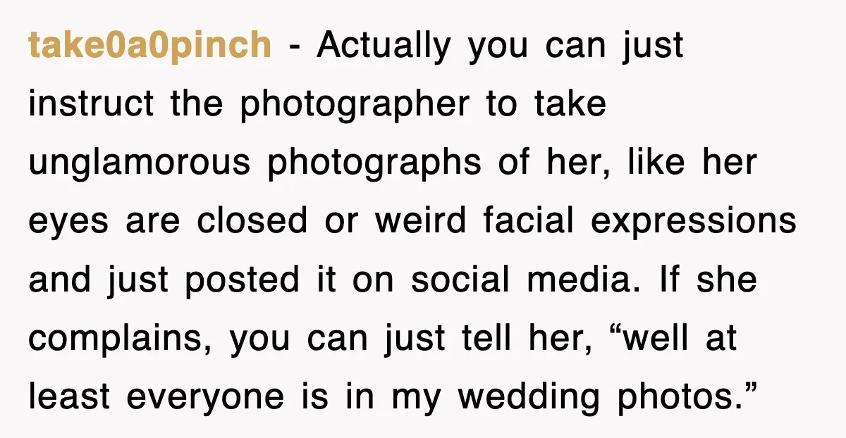 take0a0pinch − Actually you can just instruct the photographer to take unglamorous photographs of her, like her eyes are closed or weird facial expressions and just posted it on social...