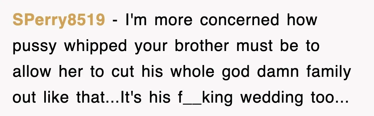 SPerry8519 − I'm more concerned how pussy whipped your brother must be to allow her to cut his whole god damn family out like that...It's his f__king wedding too...