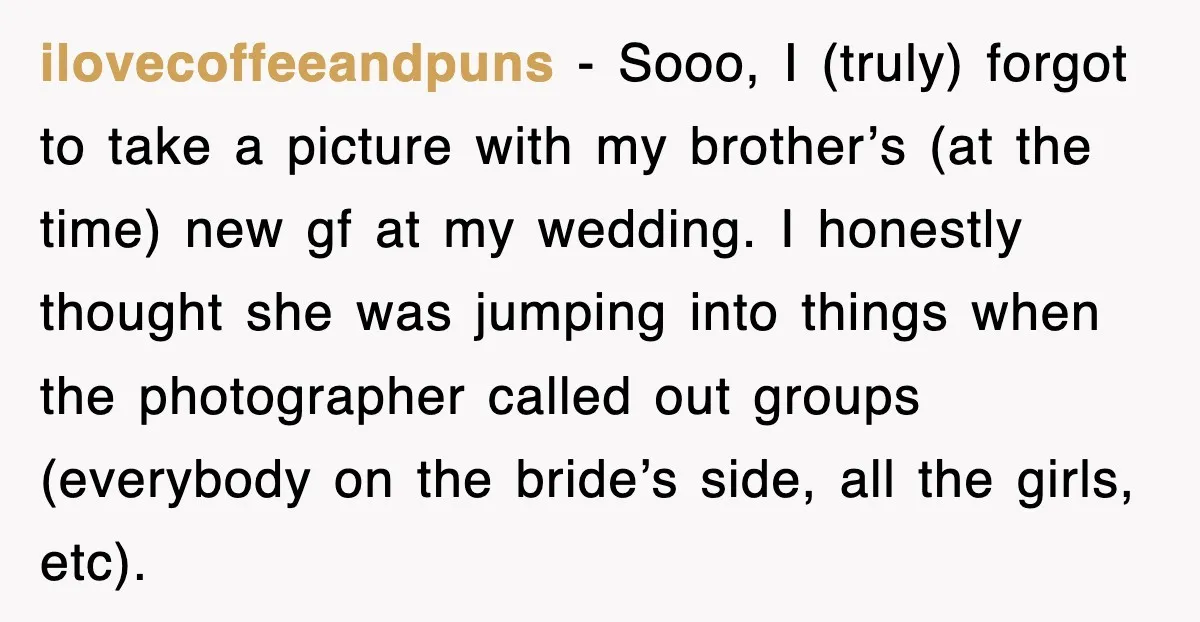 ilovecoffeeandpuns − Sooo, I (truly) forgot to take a picture with my brother’s (at the time) new gf at my wedding. I honestly thought she was jumping into things when...