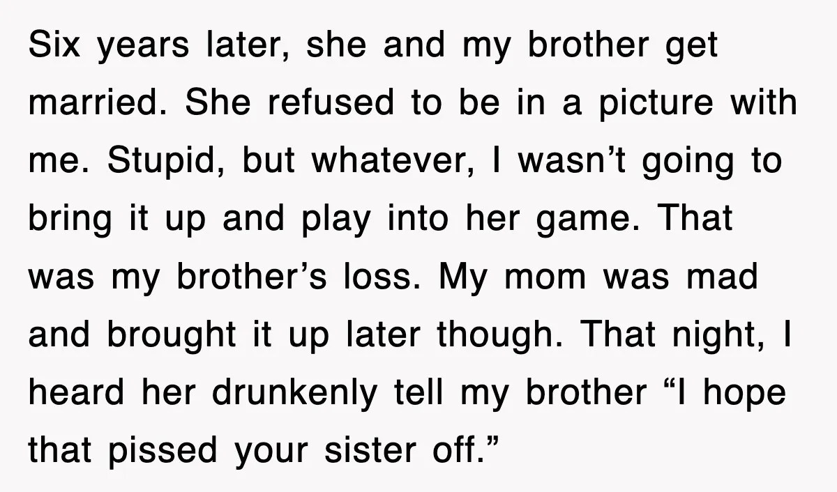 Six years later, she and my brother get married. She refused to be in a picture with me. Stupid, but whatever, I wasn’t going to bring it up and play...