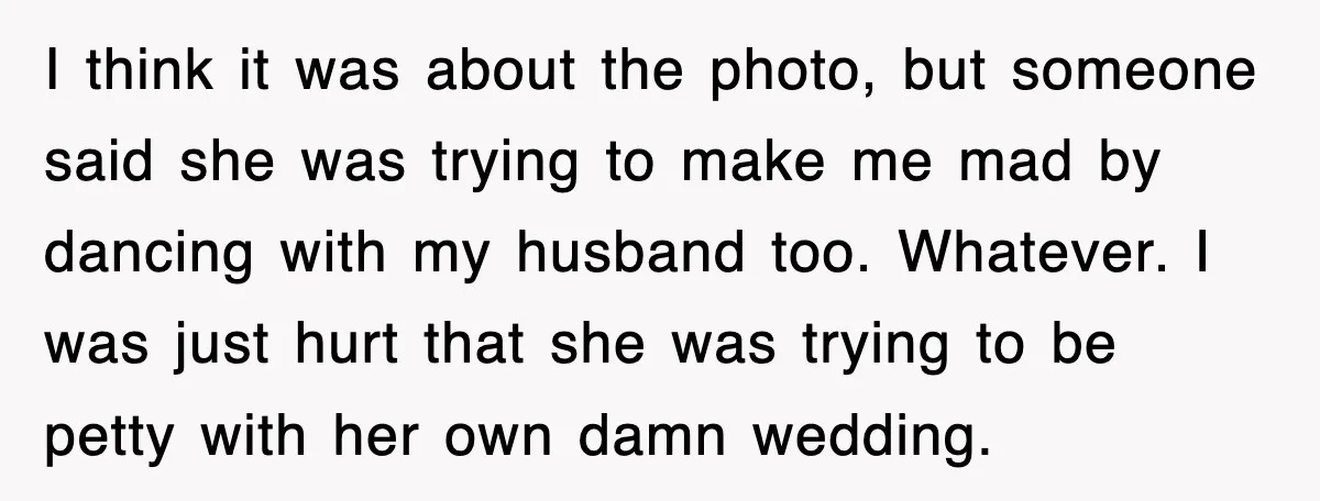 I think it was about the photo, but someone said she was trying to make me mad by dancing with my husband too. Whatever. I was just hurt that she...