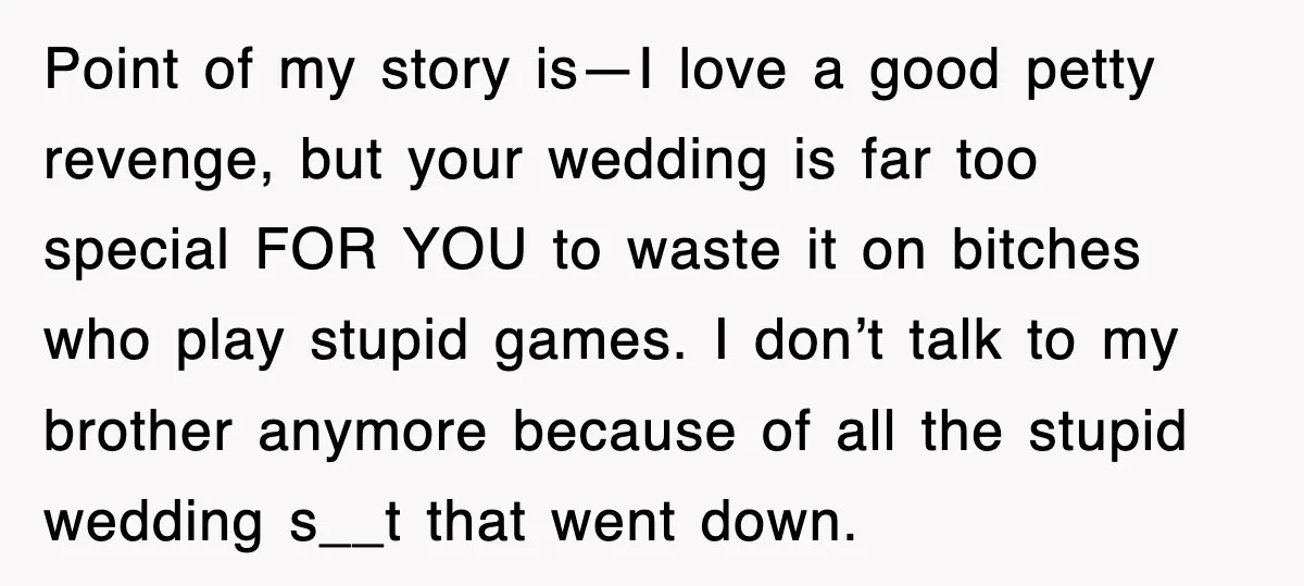 Point of my story is—I love a good petty revenge, but your wedding is far too special FOR YOU to waste it on bitches who play stupid games. I don’t...