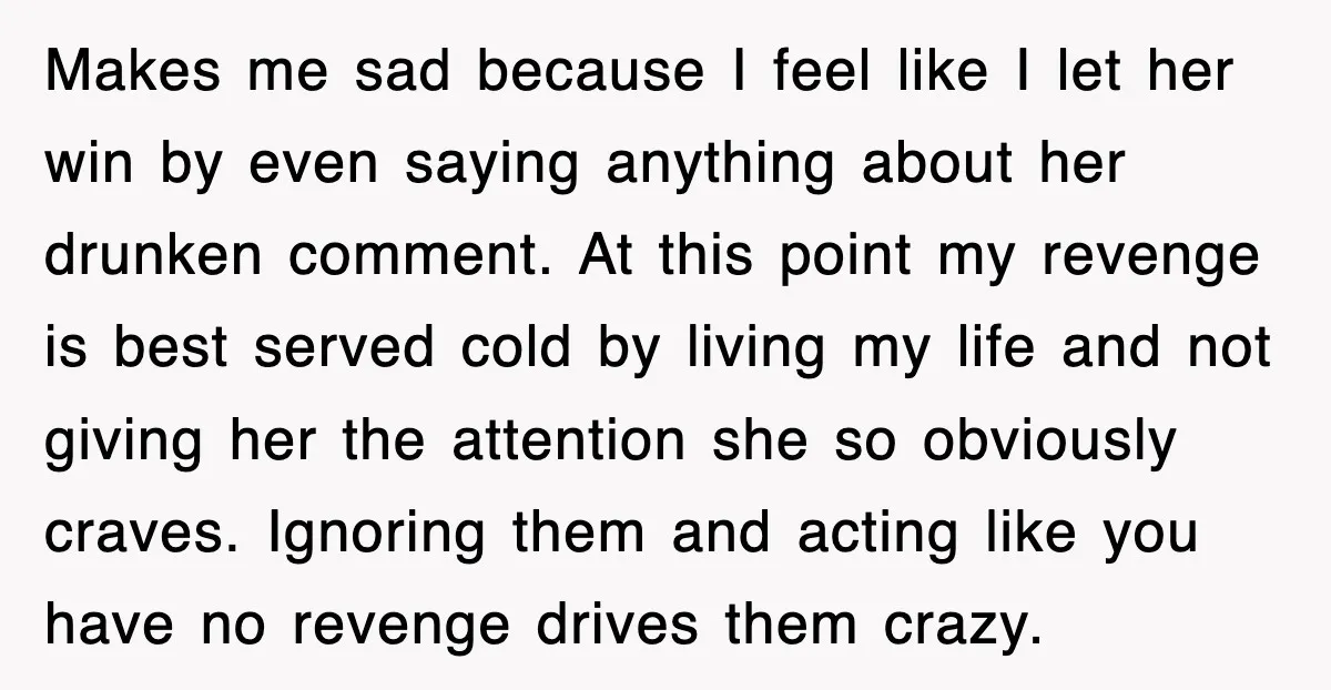 Makes me sad because I feel like I let her win by even saying anything about her drunken comment. At this point my revenge is best served cold by living...