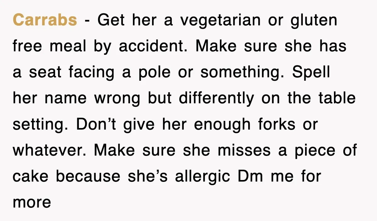 Carrabs − Get her a vegetarian or gluten free meal by accident. Make sure she has a seat facing a pole or something. Spell her name wrong but differently on...