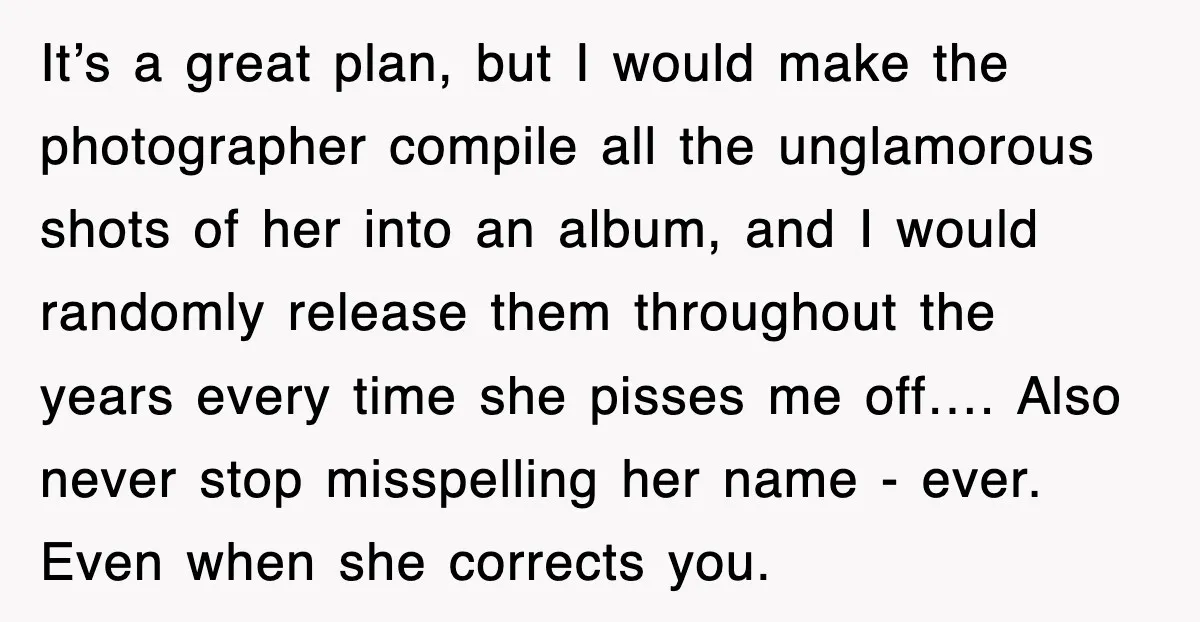 It’s a great plan, but I would make the photographer compile all the unglamorous shots of her into an album, and I would randomly release them throughout the years every...