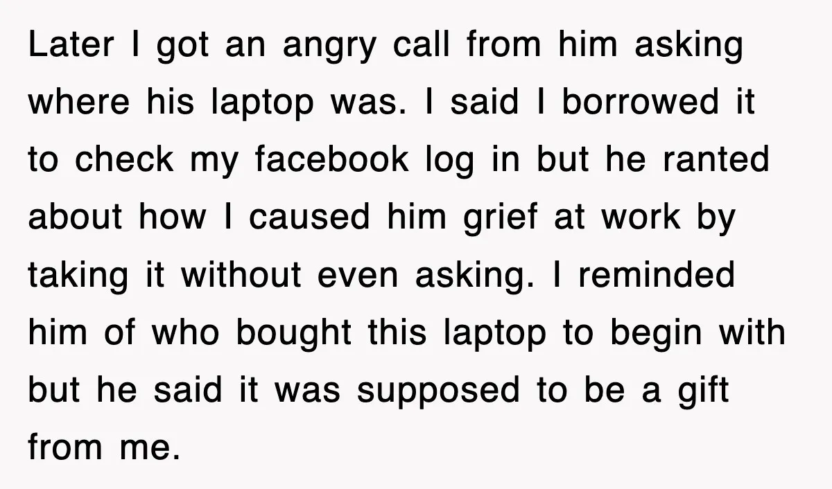 Later I got an angry call from him asking where his laptop was. I said I borrowed it to check my facebook log in but he ranted about how I...
