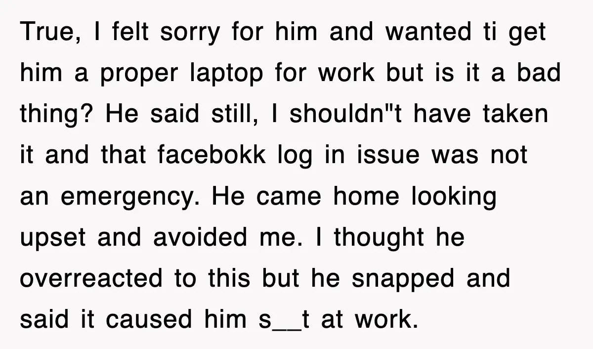 True, I felt sorry for him and wanted ti get him a proper laptop for work but is it a bad thing? He said still, I shouldn"t have taken it...