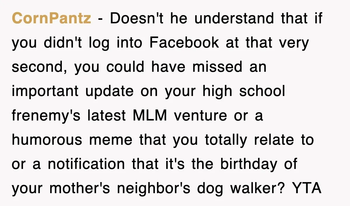 CornPantz − Doesn't he understand that if you didn't log into Facebook at that very second, you could have missed an important update on your high school frenemy's latest MLM...