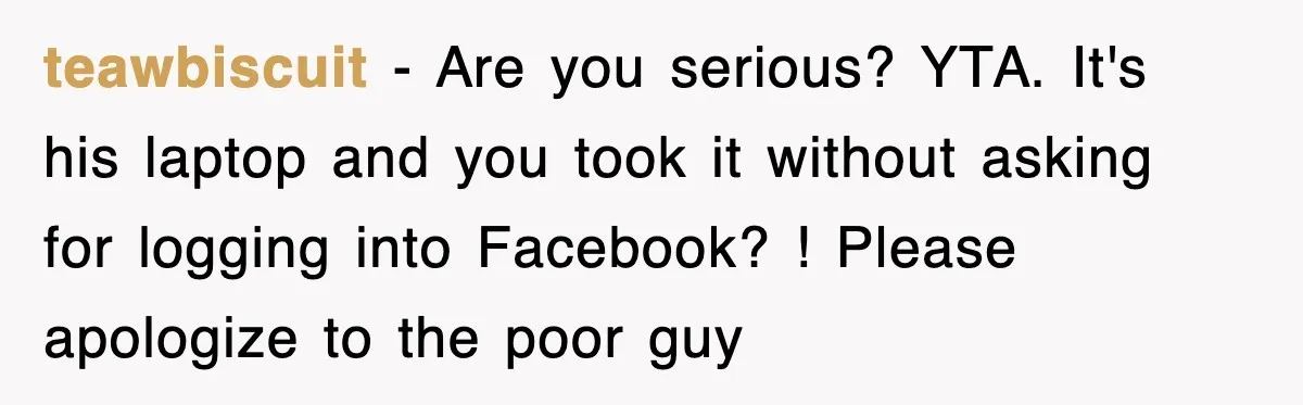 teawbiscuit − Are you serious? YTA. It's his laptop and you took it without asking for logging into Facebook? ! Please apologize to the poor guy