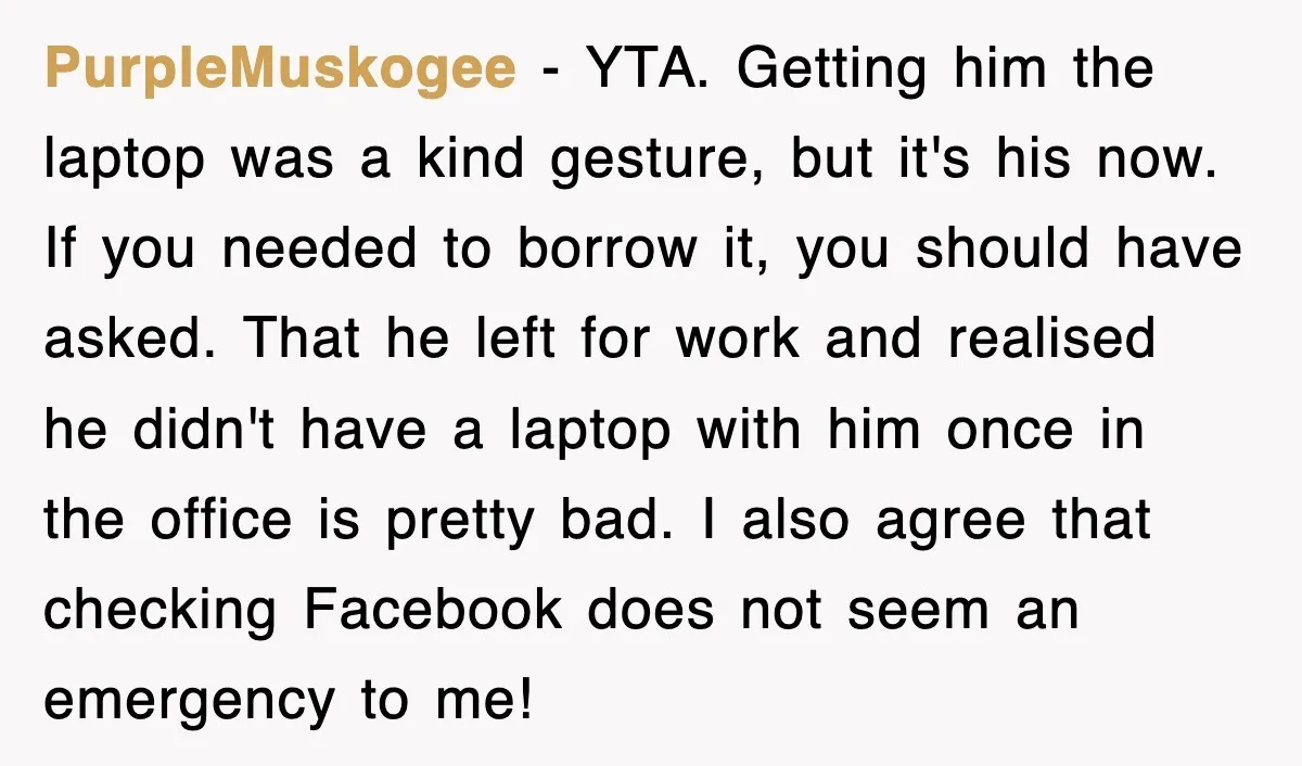 PurpleMuskogee − YTA. Getting him the laptop was a kind gesture, but it's his now. If you needed to borrow it, you should have asked. That he left for work...