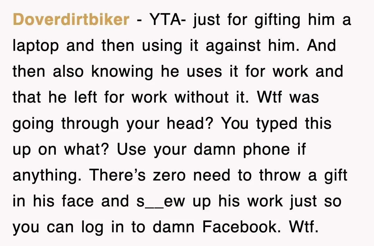 Doverdirtbiker − YTA- just for gifting him a laptop and then using it against him. And then also knowing he uses it for work and that he left for work...
