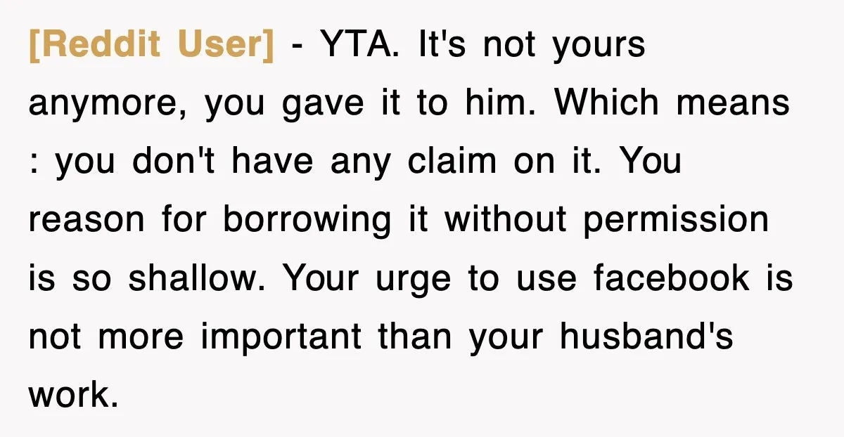 [Reddit User] − YTA. It's not yours anymore, you gave it to him. Which means : you don't have any claim on it. You reason for borrowing it without permission...