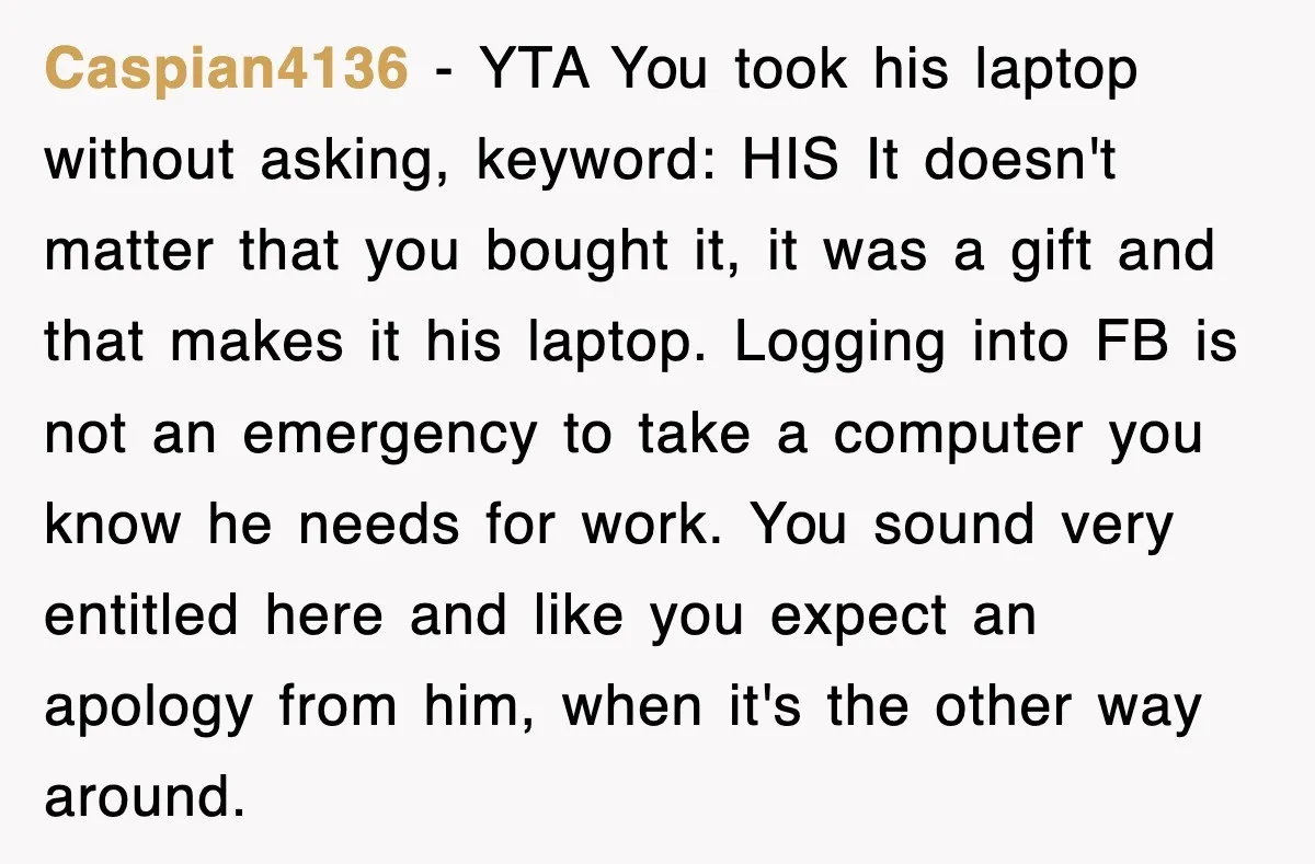 Caspian4136 − YTA You took his laptop without asking, keyword: HIS It doesn't matter that you bought it, it was a gift and that makes it his laptop. Logging into...