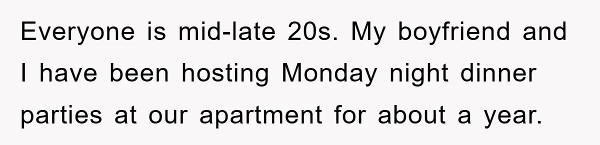 When She Banned an Uninvited Guest from Dinner, Her Whole Family Turned Against Her Everyone is mid-late 20s. My boyfriend and I have been hosting Monday night dinner parties at our apartment for about a year.