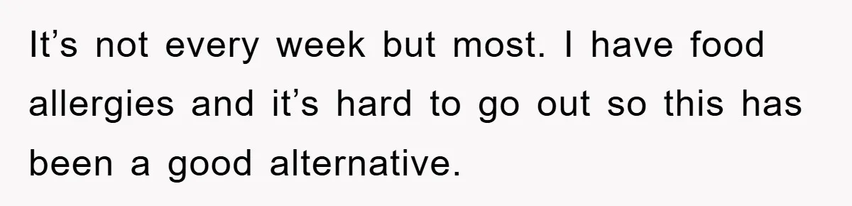 When She Banned an Uninvited Guest from Dinner, Her Whole Family Turned Against Her It’s not every week but most. I have food allergies and it’s hard to go out so this has been a good alternative.