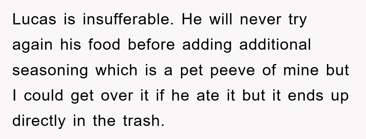 When She Banned an Uninvited Guest from Dinner, Her Whole Family Turned Against Her Lucas is insufferable. He will never try again his food before adding additional seasoning which is a pet peeve of mine but I could get over it if he ate...