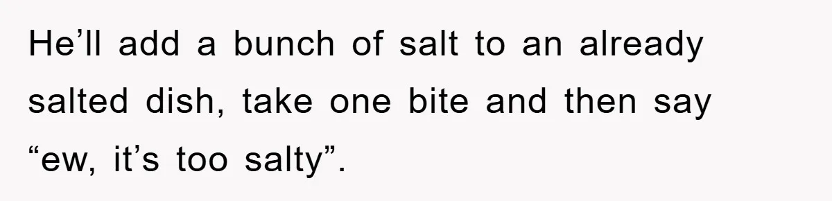 When She Banned an Uninvited Guest from Dinner, Her Whole Family Turned Against Her He’ll add a bunch of salt to an already salted dish, take one bite and then say “ew, it’s too salty”.