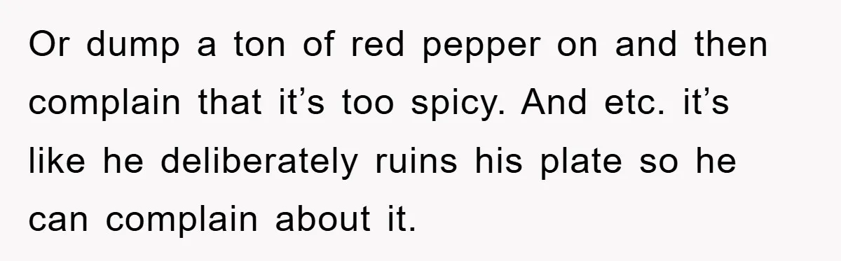 When She Banned an Uninvited Guest from Dinner, Her Whole Family Turned Against Her Or dump a ton of red pepper on and then complain that it’s too spicy. And etc. it’s like he deliberately ruins his plate so he can complain about it.