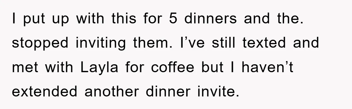 When She Banned an Uninvited Guest from Dinner, Her Whole Family Turned Against Her I put up with this for 5 dinners and the. stopped inviting them. I’ve still texted and met with Layla for coffee but I haven’t extended another dinner invite.