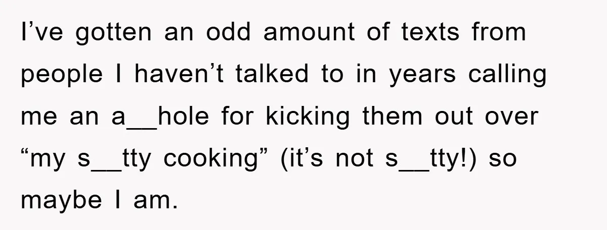 When She Banned an Uninvited Guest from Dinner, Her Whole Family Turned Against Her I’ve gotten an odd amount of texts from people I haven’t talked to in years calling me an a__hole for kicking them out over “my s__tty cooking” (it’s not s__tty!)...