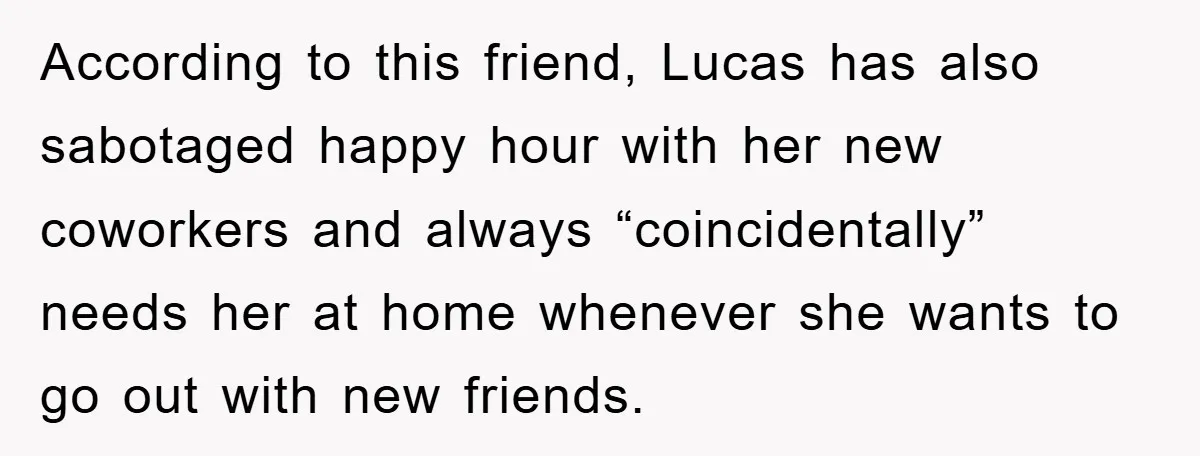 When She Banned an Uninvited Guest from Dinner, Her Whole Family Turned Against Her According to this friend, Lucas has also sabotaged happy hour with her new coworkers and always “coincidentally” needs her at home whenever she wants to go out with new friends.