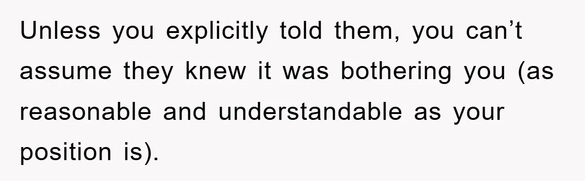 When She Banned an Uninvited Guest from Dinner, Her Whole Family Turned Against Her Unless you explicitly told them, you can’t assume they knew it was bothering you (as reasonable and understandable as your position is).