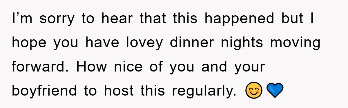 When She Banned an Uninvited Guest from Dinner, Her Whole Family Turned Against Her I’m sorry to hear that this happened but I hope you have lovey dinner nights moving forward. How nice of you and your boyfriend to host this regularly. 😊💙