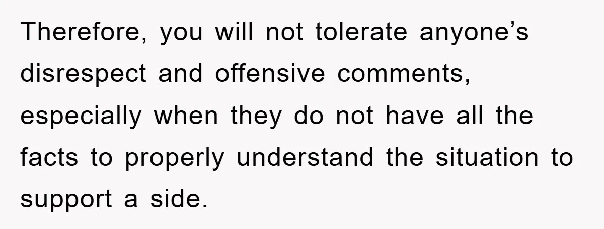 When She Banned an Uninvited Guest from Dinner, Her Whole Family Turned Against Her Therefore, you will not tolerate anyone’s disrespect and offensive comments, especially when they do not have all the facts to properly understand the situation to support a side.