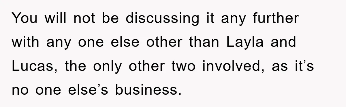When She Banned an Uninvited Guest from Dinner, Her Whole Family Turned Against Her You will not be discussing it any further with any one else other than Layla and Lucas, the only other two involved, as it’s no one else’s business.