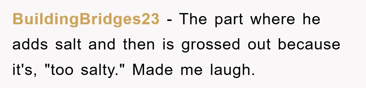 When She Banned an Uninvited Guest from Dinner, Her Whole Family Turned Against Her BuildingBridges23 − The part where he adds salt and then is grossed out because it's, "too salty." Made me laugh.