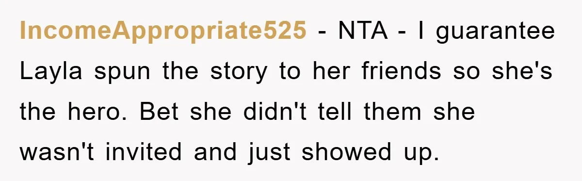 When She Banned an Uninvited Guest from Dinner, Her Whole Family Turned Against Her IncomeAppropriate525 − NTA - I guarantee Layla spun the story to her friends so she's the hero. Bet she didn't tell them she wasn't invited and just showed up.